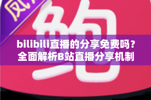 bilibili直播的分享免费吗?全面解析B站直播分享机制、操作步骤与常见误区 bilibili直播的分享免费吗?全面解析B站直播分享机制、操作步骤与常见误区