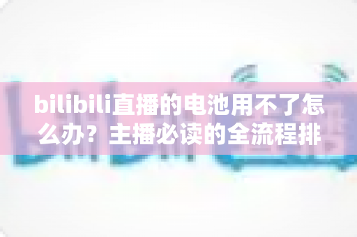 bilibili直播的电池用不了怎么办？主播必读的全流程排查与实用解决指南