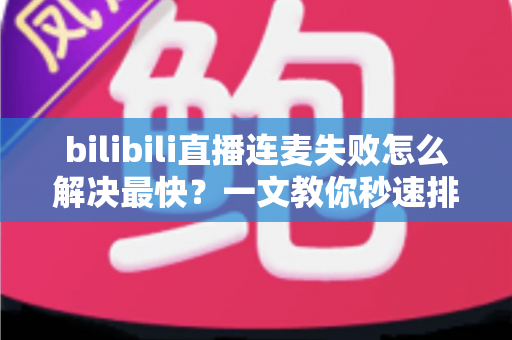 bilibili直播连麦失败怎么解决最快？一文教你秒速排查修复，告别直播尴尬！