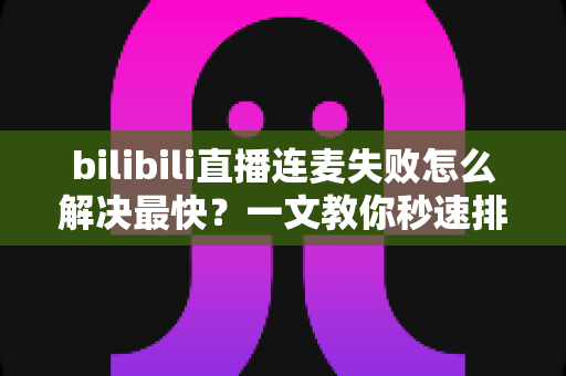 bilibili直播连麦失败怎么解决最快？一文教你秒速排查修复，告别直播尴尬！