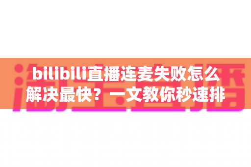 bilibili直播连麦失败怎么解决最快？一文教你秒速排查修复，告别直播尴尬！