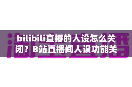 bilibili直播的人设怎么关闭？B站直播间人设功能关闭方法与设置技巧全解析