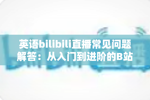 英语bilibili直播常见问题解答：从入门到进阶的B站英语学习完整指南