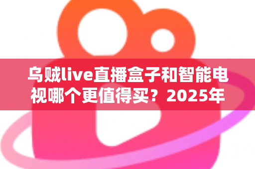 乌贼live直播盒子和智能电视哪个更值得买？2025年最全选购指南帮你一次搞懂