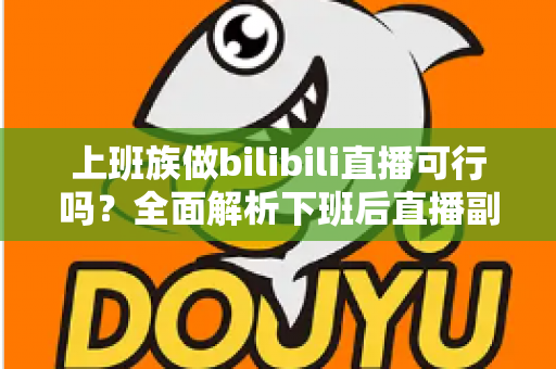 上班族做bilibili直播可行吗？全面解析下班后直播副业的机遇、挑战与实操攻略