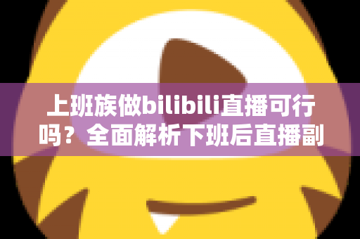 上班族做bilibili直播可行吗？全面解析下班后直播副业的机遇、挑战与实操攻略