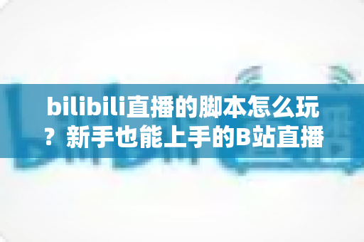 bilibili直播的脚本怎么玩?新手也能上手的B站直播脚本策划全攻略 bilibili直播的脚本怎么玩?新手也能上手的B站直播脚本策划全攻略