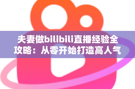 夫妻做bilibili直播经验全攻略:从零开始打造高人气双人直播间的实战心得 夫妻做bilibili直播经验全攻略:从零开始打造高人气双人直播间的实战心得