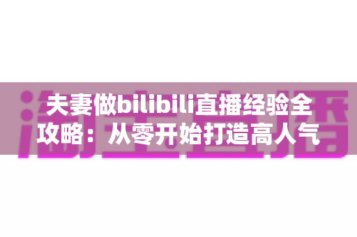 夫妻做bilibili直播经验全攻略:从零开始打造高人气双人直播间的实战心得 夫妻做bilibili直播经验全攻略:从零开始打造高人气双人直播间的实战心得