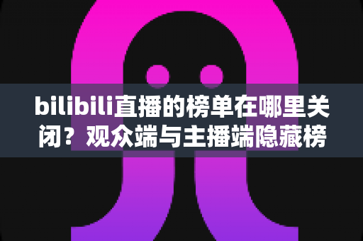 bilibili直播的榜单在哪里关闭？观众端与主播端隐藏榜单的超详细图文教程
