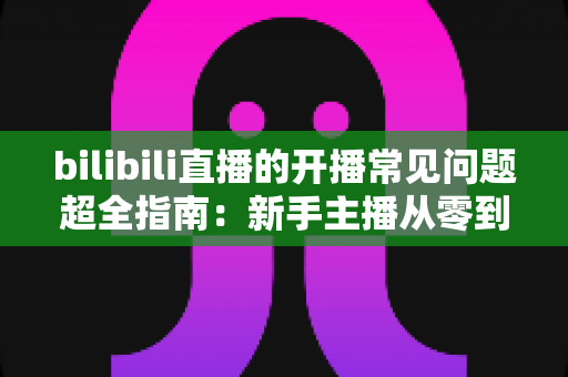 bilibili直播的开播常见问题超全指南:新手主播从零到流畅开播的避坑手册 bilibili直播的开播常见问题超全指南:新手主播从零到流畅开播的避坑手册