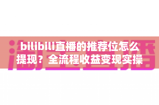 bilibili直播的推荐位怎么提现？全流程收益变现实操指南详解