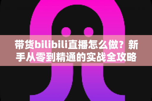 带货bilibili直播怎么做？新手从零到精通的实战全攻略