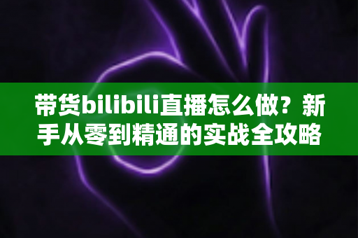 带货bilibili直播怎么做？新手从零到精通的实战全攻略