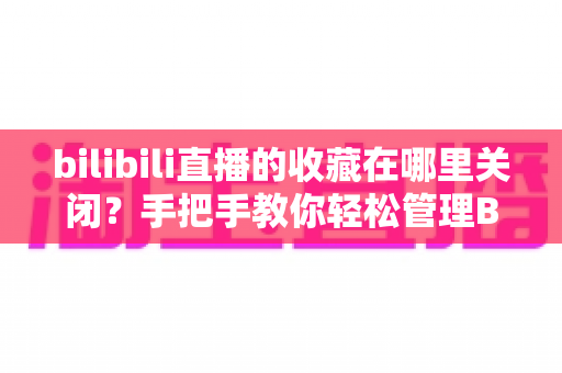 bilibili直播的收藏在哪里关闭？手把手教你轻松管理B站直播收藏功能完整攻略