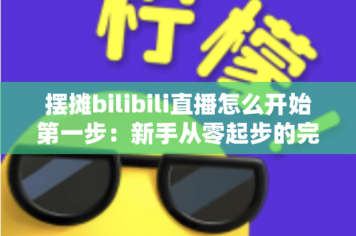 摆摊bilibili直播怎么开始第一步：新手从零起步的完整实战指南，教你轻松开启路边摊直播之旅
