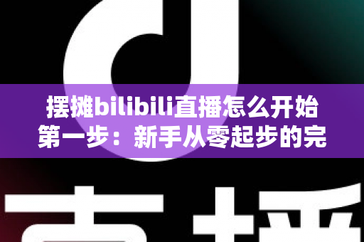 摆摊bilibili直播怎么开始第一步：新手从零起步的完整实战指南，教你轻松开启路边摊直播之旅