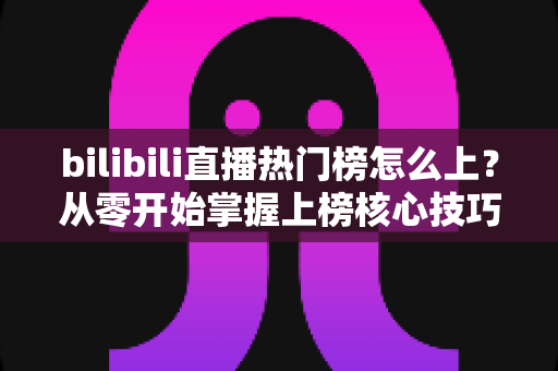 bilibili直播热门榜怎么上？从零开始掌握上榜核心技巧与实战攻略