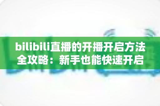 bilibili直播的开播开启方法全攻略:新手也能快速开启高人气直播之旅 bilibili直播的开播开启方法全攻略:新手也能快速开启高人气直播之旅