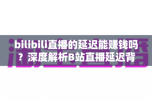 bilibili直播的延迟能赚钱吗?深度解析B站直播延迟背后的变现真相与避坑指南 bilibili直播的延迟能赚钱吗?深度解析B站直播延迟背后的变现真相与避坑指南
