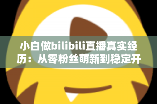 小白做bilibili直播真实经历：从零粉丝萌新到稳定开播，我的完整成长复盘与避坑指南