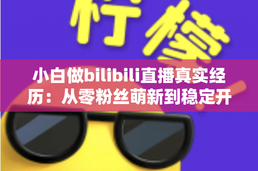 小白做bilibili直播真实经历：从零粉丝萌新到稳定开播，我的完整成长复盘与避坑指南
