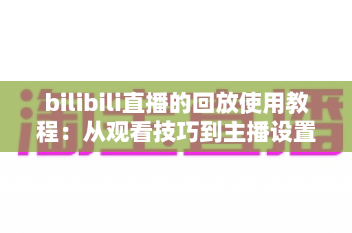 bilibili直播的回放使用教程:从观看技巧到主播设置的一站式全攻略 bilibili直播的回放使用教程:从观看技巧到主播设置的一站式全攻略
