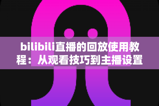 bilibili直播的回放使用教程:从观看技巧到主播设置的一站式全攻略 bilibili直播的回放使用教程:从观看技巧到主播设置的一站式全攻略