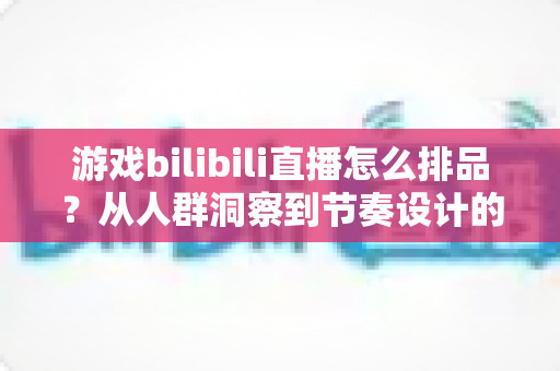 游戏bilibili直播怎么排品?从人群洞察到节奏设计的一篇讲透 游戏bilibili直播怎么排品?从人群洞察到节奏设计的一篇讲透
