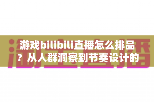 游戏bilibili直播怎么排品？从人群洞察到节奏设计的一篇讲透