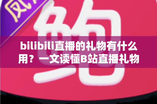 bilibili直播的礼物有什么用？一文读懂B站直播礼物的功能、价值与完整玩法