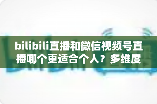 bilibili直播和微信视频号直播哪个更适合个人？多维度深度对比与选择指南