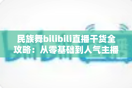 民族舞bilibili直播干货全攻略：从零基础到人气主播的实战指南