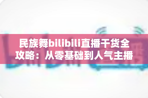 民族舞bilibili直播干货全攻略：从零基础到人气主播的实战指南