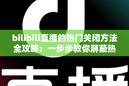 bilibili直播的热门关闭方法全攻略：一步步教你屏蔽热门推荐，打造清爽的观看体验