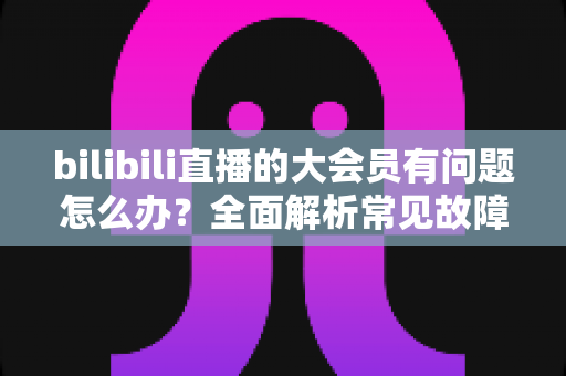 bilibili直播的大会员有问题怎么办？全面解析常见故障与高效解决方法