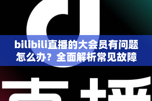 bilibili直播的大会员有问题怎么办？全面解析常见故障与高效解决方法
