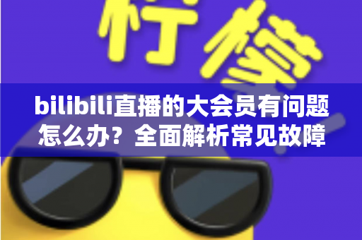 bilibili直播的大会员有问题怎么办？全面解析常见故障与高效解决方法
