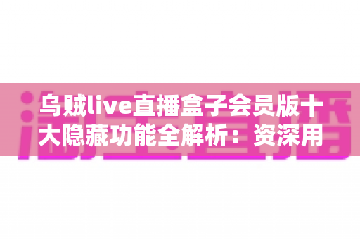 乌贼live直播盒子会员版十大隐藏功能全解析：资深用户带你解锁流畅观影新体验
