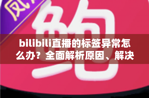 bilibili直播的标签异常怎么办？全面解析原因、解决步骤与预防技巧的实用指南