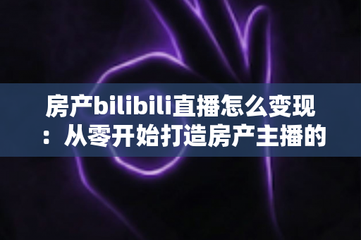 房产bilibili直播怎么变现：从零开始打造房产主播的多元收益实战指南