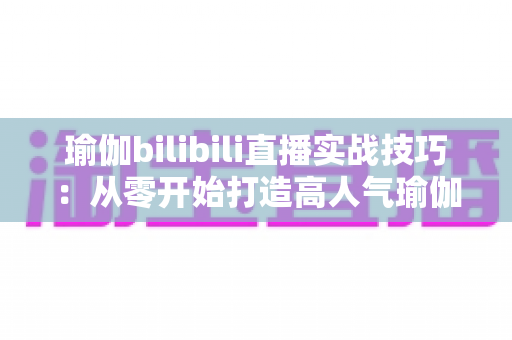 瑜伽bilibili直播实战技巧:从零开始打造高人气瑜伽直播间的完整指南 瑜伽bilibili直播实战技巧:从零开始打造高人气瑜伽直播间的完整指南