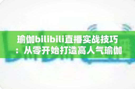瑜伽bilibili直播实战技巧:从零开始打造高人气瑜伽直播间的完整指南 瑜伽bilibili直播实战技巧:从零开始打造高人气瑜伽直播间的完整指南