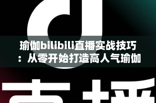 瑜伽bilibili直播实战技巧:从零开始打造高人气瑜伽直播间的完整指南 瑜伽bilibili直播实战技巧:从零开始打造高人气瑜伽直播间的完整指南
