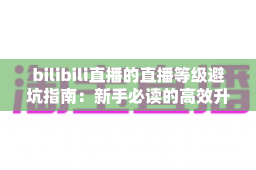 bilibili直播的直播等级避坑指南:新手必读的高效升级攻略与防骗全解析 bilibili直播的直播等级避坑指南:新手必读的高效升级攻略与防骗全解析