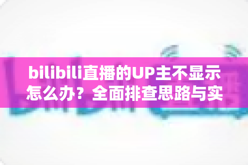 bilibili直播的UP主不显示怎么办？全面排查思路与实用解决技巧一文讲透