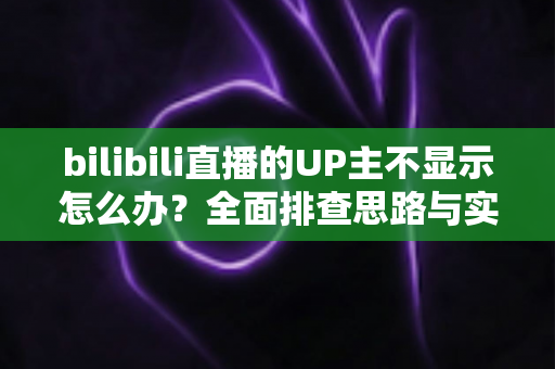 bilibili直播的UP主不显示怎么办？全面排查思路与实用解决技巧一文讲透