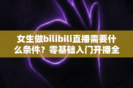 女生做bilibili直播需要什么条件？零基础入门开播全攻略与必备条件详解