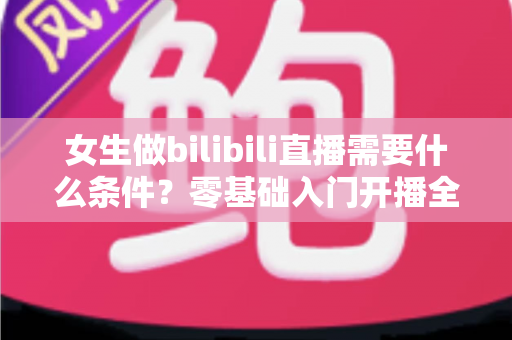 女生做bilibili直播需要什么条件？零基础入门开播全攻略与必备条件详解