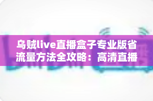 乌贼live直播盒子专业版省流量方法全攻略:高清直播不卡顿,流量账单不再心疼 乌贼live直播盒子专业版省流量方法全攻略:高清直播不卡顿,流量账单不再心疼